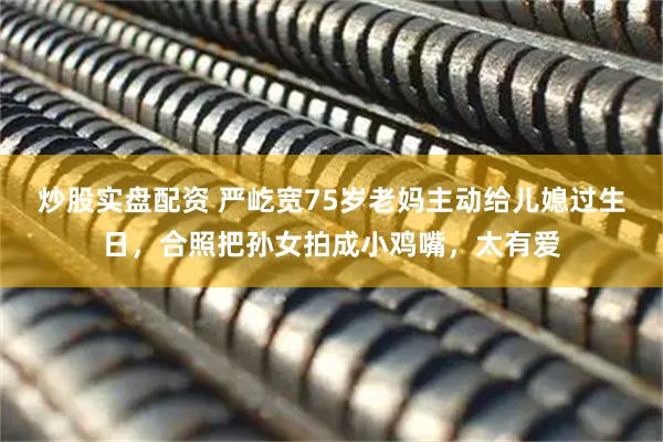 炒股实盘配资 严屹宽75岁老妈主动给儿媳过生日，合照把孙女拍成小鸡嘴，太有爱