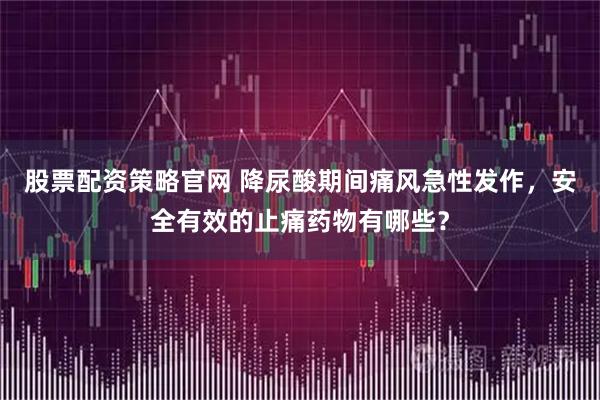 股票配资策略官网 降尿酸期间痛风急性发作，安全有效的止痛药物有哪些？
