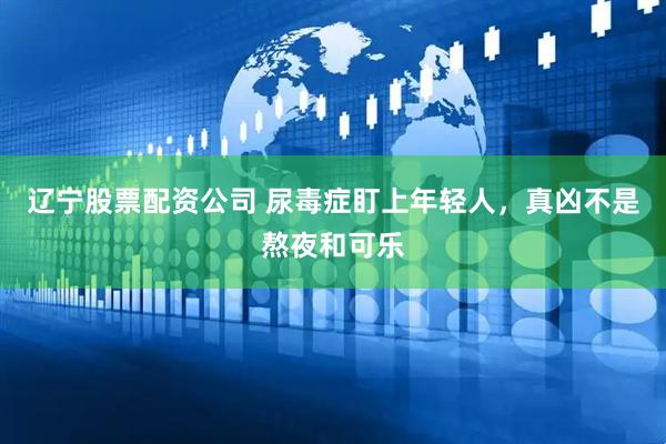 辽宁股票配资公司 尿毒症盯上年轻人，真凶不是熬夜和可乐