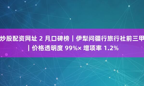 炒股配资网址 2 月口碑榜｜伊犁问疆行旅行社前三甲｜价格透明度 99%× 增项率 1.2%