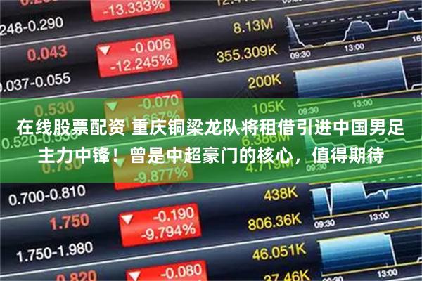 在线股票配资 重庆铜梁龙队将租借引进中国男足主力中锋！曾是中超豪门的核心，值得期待