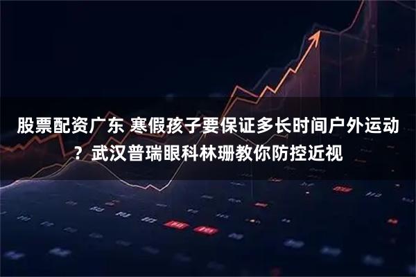 股票配资广东 寒假孩子要保证多长时间户外运动？武汉普瑞眼科林珊教你防控近视