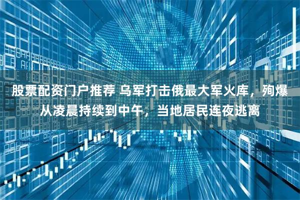 股票配资门户推荐 乌军打击俄最大军火库，殉爆从凌晨持续到中午，当地居民连夜逃离