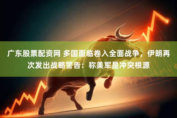 广东股票配资网 多国面临卷入全面战争，伊朗再次发出战略警告：称美军是冲突根源