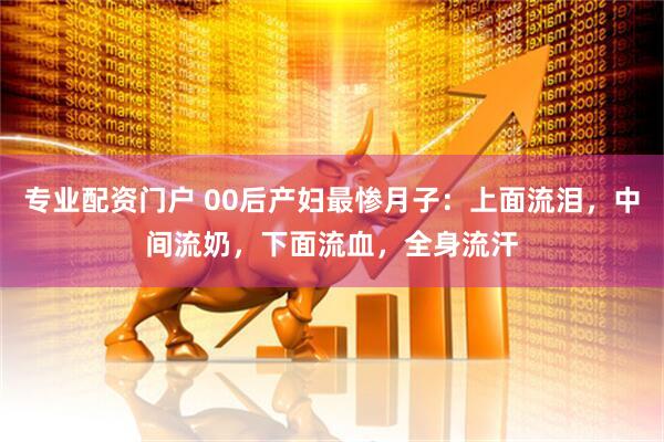 专业配资门户 00后产妇最惨月子：上面流泪，中间流奶，下面流血，全身流汗