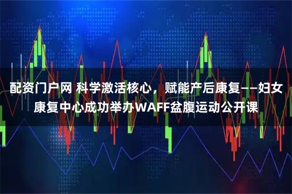 配资门户网 科学激活核心，赋能产后康复——妇女康复中心成功举办WAFF盆腹运动公开课