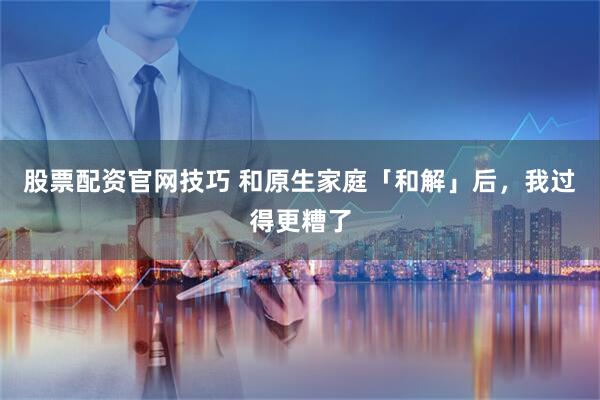 股票配资官网技巧 和原生家庭「和解」后，我过得更糟了