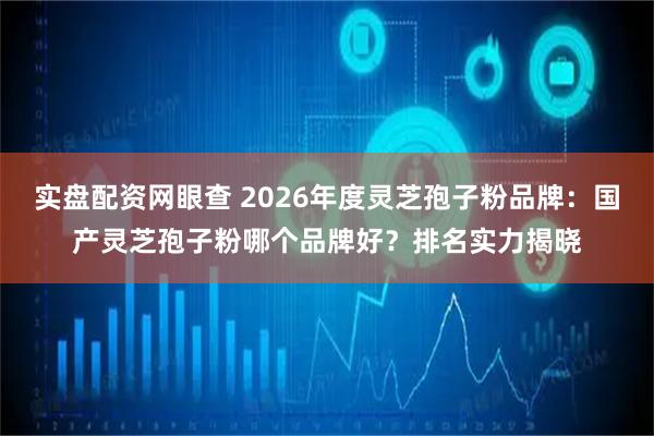 实盘配资网眼查 2026年度灵芝孢子粉品牌：国产灵芝孢子粉哪个品牌好？排名实力揭晓