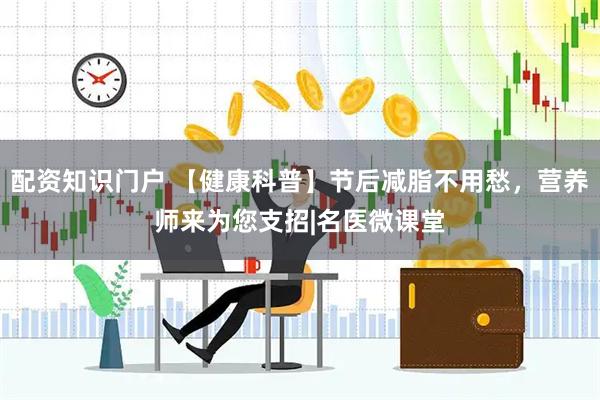 配资知识门户 【健康科普】节后减脂不用愁，营养师来为您支招|名医微课堂