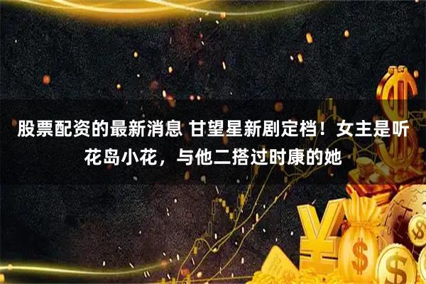 股票配资的最新消息 甘望星新剧定档！女主是听花岛小花，与他二搭过时康的她