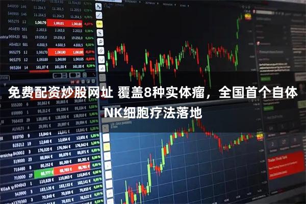 免费配资炒股网址 覆盖8种实体瘤，全国首个自体NK细胞疗法落地