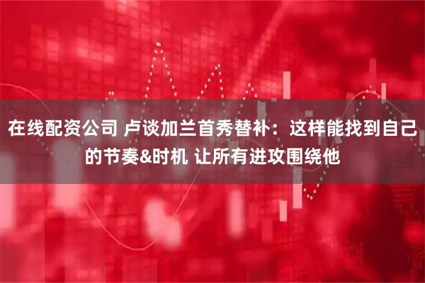 在线配资公司 卢谈加兰首秀替补：这样能找到自己的节奏&时机 让所有进攻围绕他