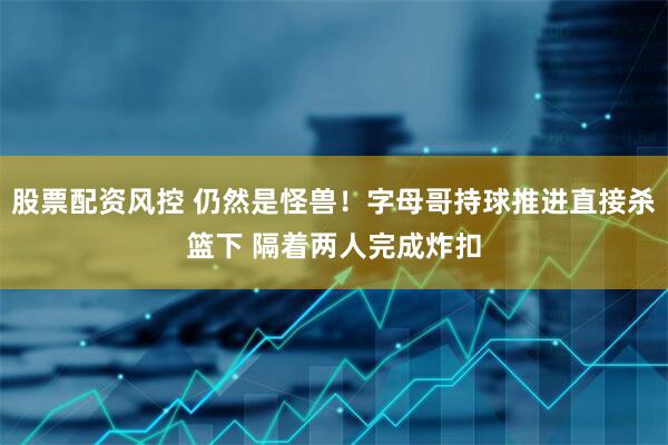 股票配资风控 仍然是怪兽！字母哥持球推进直接杀篮下 隔着两人完成炸扣