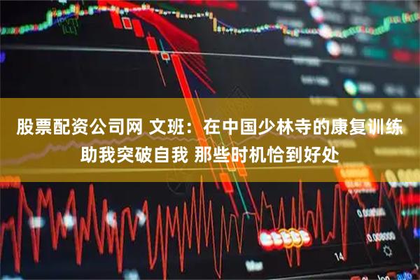 股票配资公司网 文班：在中国少林寺的康复训练助我突破自我 那些时机恰到好处
