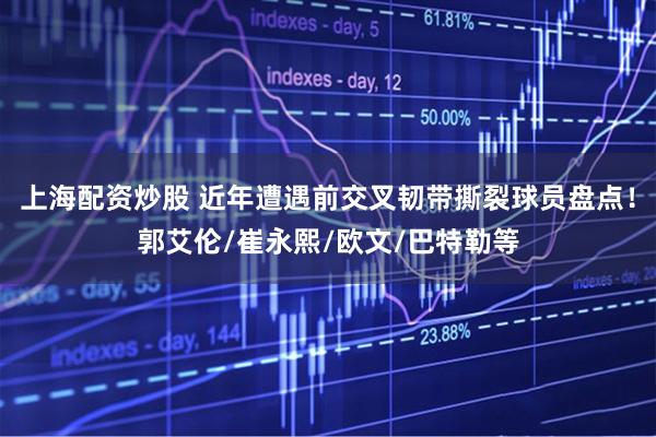 上海配资炒股 近年遭遇前交叉韧带撕裂球员盘点！郭艾伦/崔永熙/欧文/巴特勒等