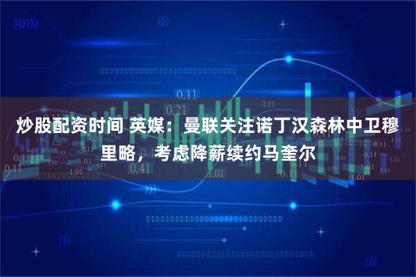 炒股配资时间 英媒：曼联关注诺丁汉森林中卫穆里略，考虑降薪续约马奎尔