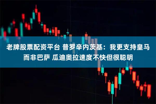 老牌股票配资平台 普罗辛内茨基：我更支持皇马而非巴萨 瓜迪奥拉速度不快但很聪明
