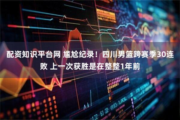 配资知识平台网 尴尬纪录！四川男篮跨赛季30连败 上一次获胜是在整整1年前