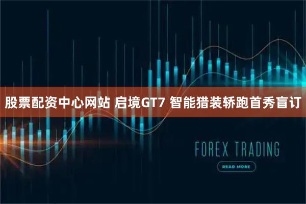 股票配资中心网站 启境GT7 智能猎装轿跑首秀盲订