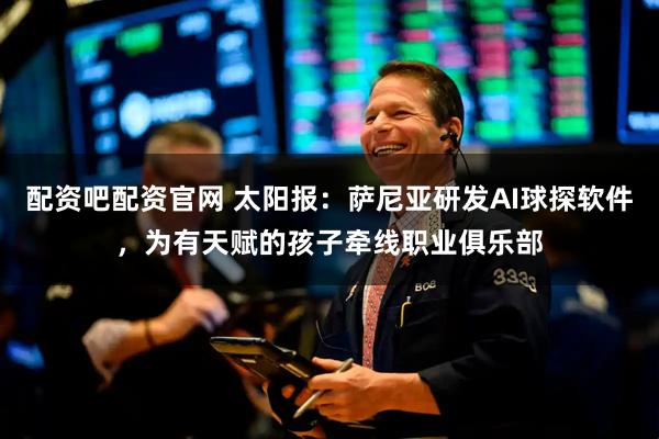 配资吧配资官网 太阳报：萨尼亚研发AI球探软件，为有天赋的孩子牵线职业俱乐部