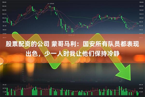 股票配资的公司 蒙哥马利：国安所有队员都表现出色，少一人时我让他们保持冷静