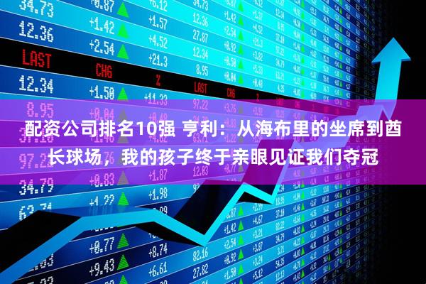 配资公司排名10强 亨利：从海布里的坐席到酋长球场，我的孩子终于亲眼见证我们夺冠