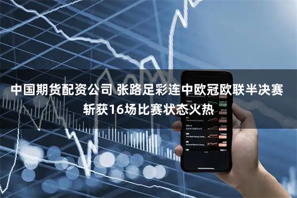 中国期货配资公司 张路足彩连中欧冠欧联半决赛 斩获16场比赛状态火热