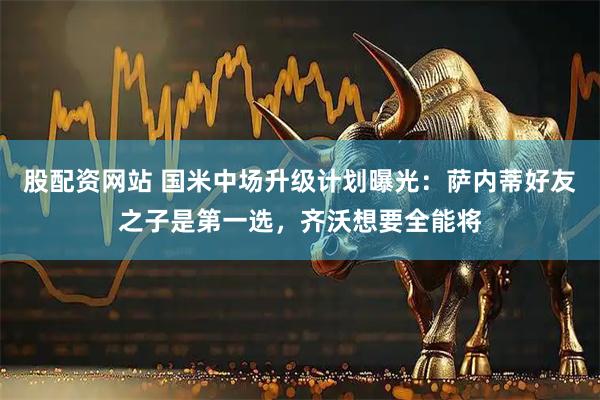 股配资网站 国米中场升级计划曝光：萨内蒂好友之子是第一选，齐沃想要全能将
