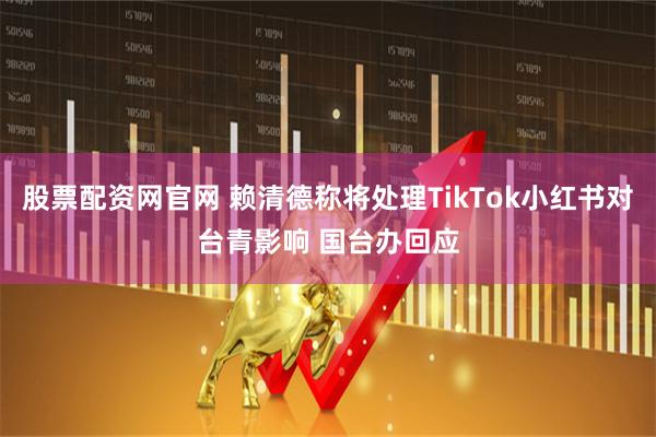 股票配资网官网 赖清德称将处理TikTok小红书对台青影响 国台办回应