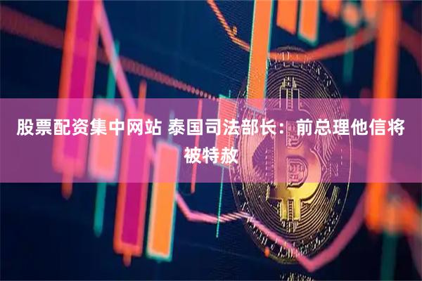 股票配资集中网站 泰国司法部长：前总理他信将被特赦