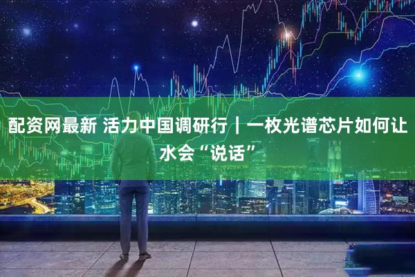 配资网最新 活力中国调研行｜一枚光谱芯片如何让水会“说话”
