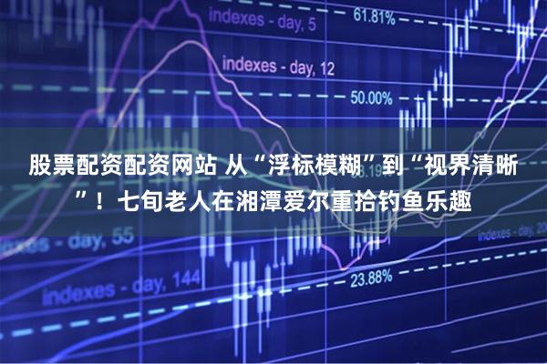 股票配资配资网站 从“浮标模糊”到“视界清晰”！七旬老人在湘潭爱尔重拾钓鱼乐趣