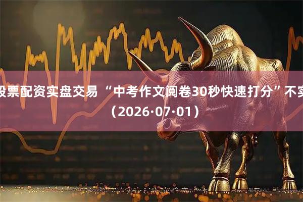 股票配资实盘交易 “中考作文阅卷30秒快速打分”不实（2026·07·01）