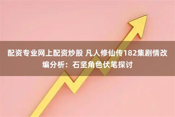 配资专业网上配资炒股 凡人修仙传182集剧情改编分析：石坚角色伏笔探讨
