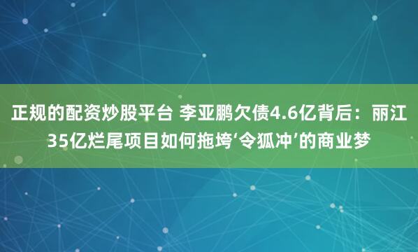 正规的配资炒股平台 李亚鹏欠债4.6亿背后：丽江35亿烂尾项目如何拖垮‘令狐冲’的商业梦