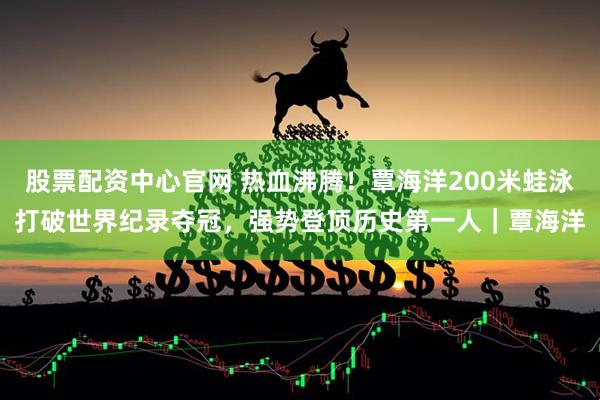 股票配资中心官网 热血沸腾！覃海洋200米蛙泳打破世界纪录夺冠，强势登顶历史第一人｜覃海洋