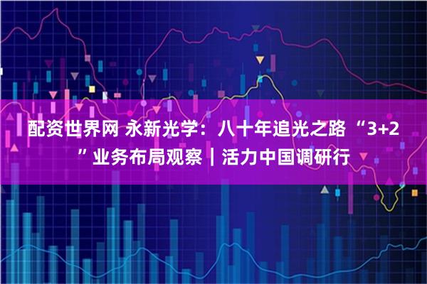 配资世界网 永新光学：八十年追光之路 “3+2”业务布局观察｜活力中国调研行